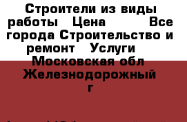 Строители из виды работы › Цена ­ 214 - Все города Строительство и ремонт » Услуги   . Московская обл.,Железнодорожный г.